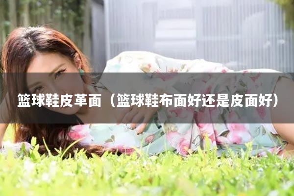 篮球鞋皮革面（篮球鞋布面好还是皮面好）